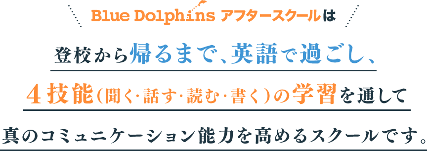Blue Dolphins アフタースクールは登校から帰るまで、英語で過ごし、４技能（聞く・話す・読む・書く）の学習を通して真のコミュニケーション能力を高めるスクールです。